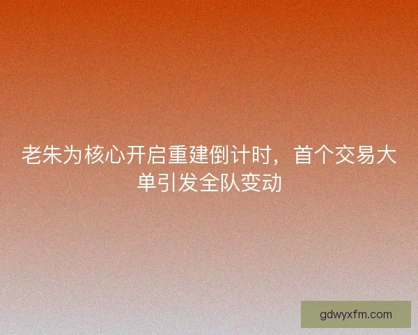 老朱为核心开启重建倒计时，首个交易大单引发全队变动