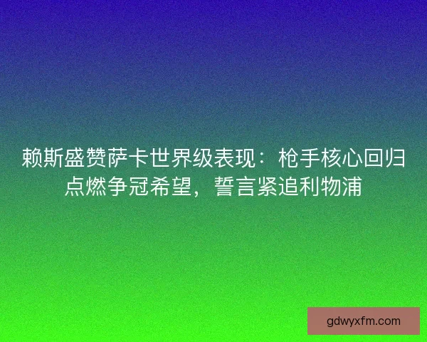 赖斯盛赞萨卡世界级表现：枪手核心回归点燃争冠希望，誓言紧追利物浦