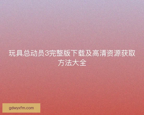 玩具总动员3完整版下载及高清资源获取方法大全