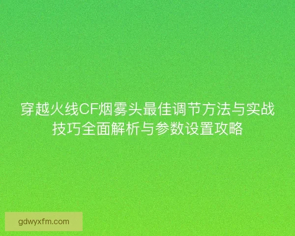 穿越火线CF烟雾头最佳调节方法与实战技巧全面解析与参数设置攻略