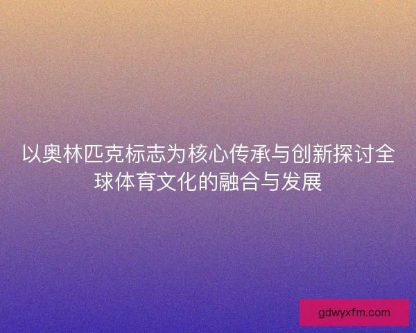 以奥林匹克标志为核心传承与创新探讨全球体育文化的融合与发展 以奥林匹克标志为核心传承与创新探讨全球体育文化的融合与发展