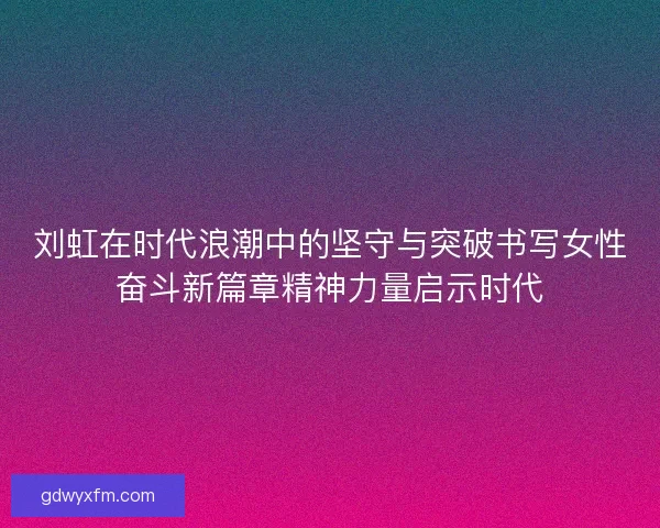 刘虹在时代浪潮中的坚守与突破书写女性奋斗新篇章精神力量启示时代 刘虹在时代浪潮中的坚守与突破书写女性奋斗新篇章精神力量启示时代