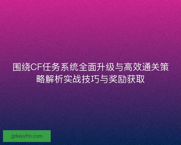 围绕CF任务系统全面升级与高效通关策略解析实战技巧与奖励获取
