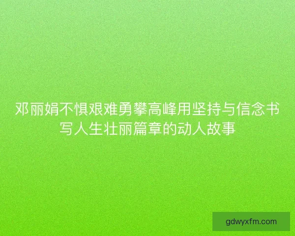 邓丽娟不惧艰难勇攀高峰用坚持与信念书写人生壮丽篇章的动人故事