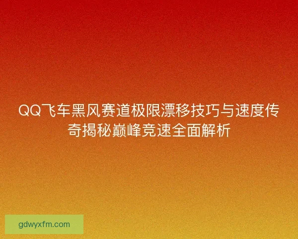 QQ飞车黑风赛道极限漂移技巧与速度传奇揭秘巅峰竞速全面解析