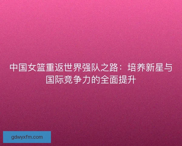 中国女篮重返世界强队之路：培养新星与国际竞争力的全面提升