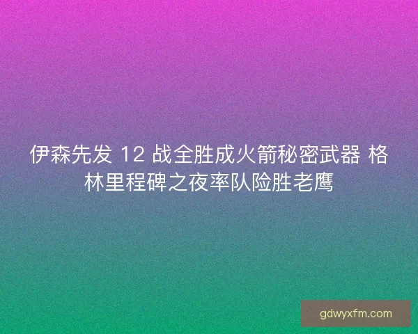 伊森先发 12 战全胜成火箭秘密武器 格林里程碑之夜率队险胜老鹰