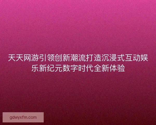 天天网游引领创新潮流打造沉浸式互动娱乐新纪元数字时代全新体验