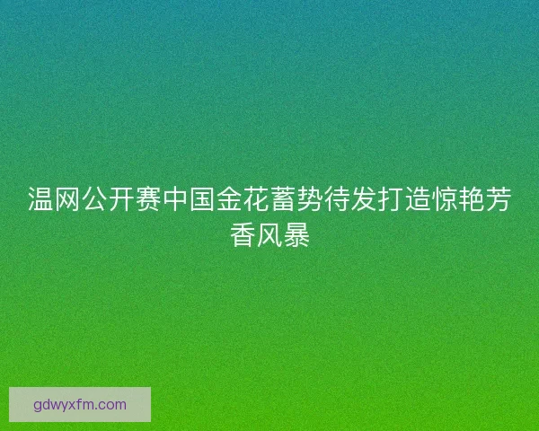 温网公开赛中国金花蓄势待发打造惊艳芳香风暴