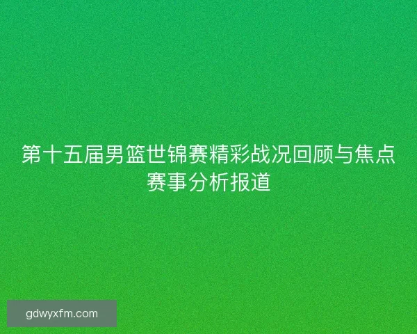 第十五届男篮世锦赛精彩战况回顾与焦点赛事分析报道