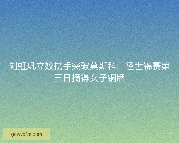 刘虹巩立姣携手突破莫斯科田径世锦赛第三日摘得女子铜牌