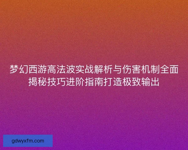 梦幻西游高法波实战解析与伤害机制全面揭秘技巧进阶指南打造极致输出