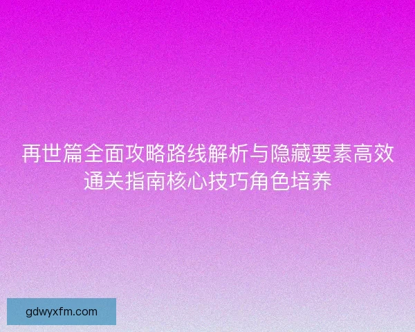 再世篇全面攻略路线解析与隐藏要素高效通关指南核心技巧角色培养
