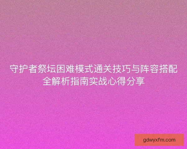 守护者祭坛困难模式通关技巧与阵容搭配全解析指南实战心得分享