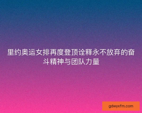 里约奥运女排再度登顶诠释永不放弃的奋斗精神与团队力量