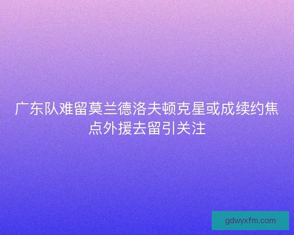 广东队难留莫兰德洛夫顿克星或成续约焦点外援去留引关注
