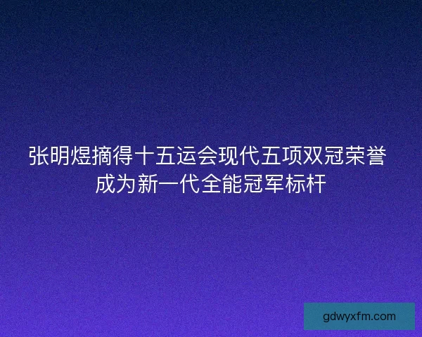 张明煜摘得十五运会现代五项双冠荣誉 成为新一代全能冠军标杆