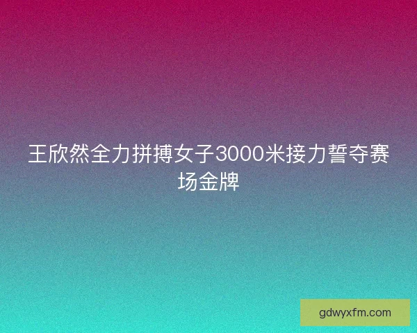 王欣然全力拼搏女子3000米接力誓夺赛场金牌