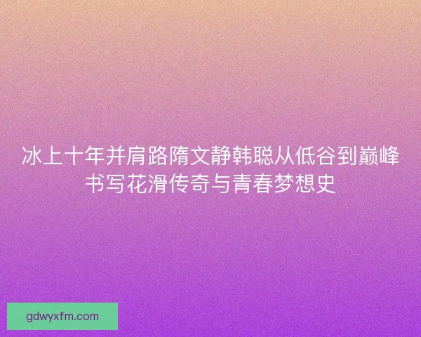 冰上十年并肩路隋文静韩聪从低谷到巅峰书写花滑传奇与青春梦想史