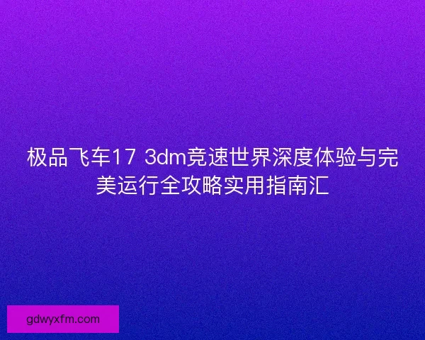 极品飞车17 3dm竞速世界深度体验与完美运行全攻略实用指南汇