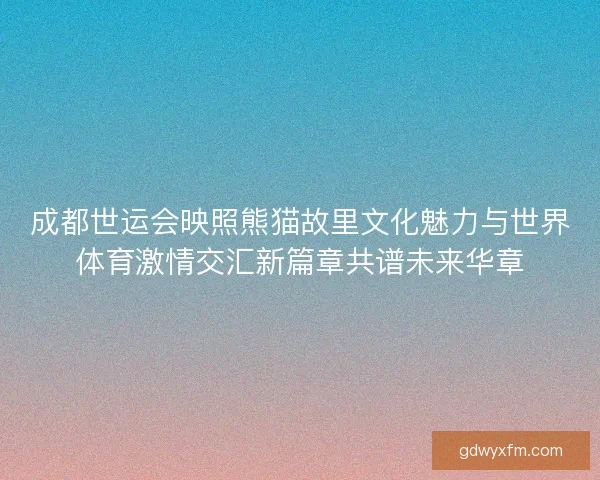 成都世运会映照熊猫故里文化魅力与世界体育激情交汇新篇章共谱未来华章 成都世运会映照熊猫故里文化魅力与世界体育激情交汇新篇章共谱未来华章