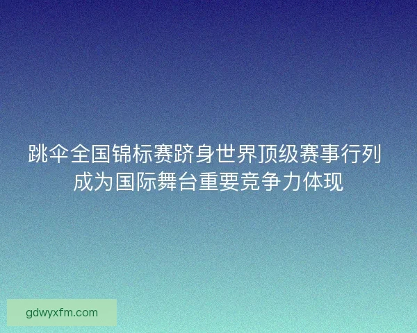 跳伞全国锦标赛跻身世界顶级赛事行列 成为国际舞台重要竞争力体现 跳伞全国锦标赛跻身世界顶级赛事行列 成为国际舞台重要竞争力体现