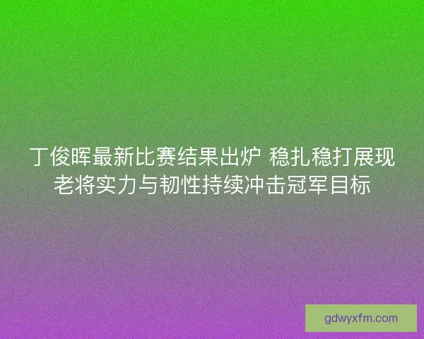 丁俊晖最新比赛结果出炉 稳扎稳打展现老将实力与韧性持续冲击冠军目标 丁俊晖最新比赛结果出炉 稳扎稳打展现老将实力与韧性持续冲击冠军目标